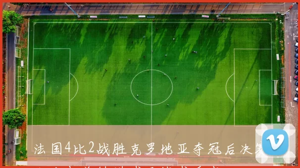 法国4比2战胜克罗地亚夺冠后决赛比分与关键进球及战术看点
