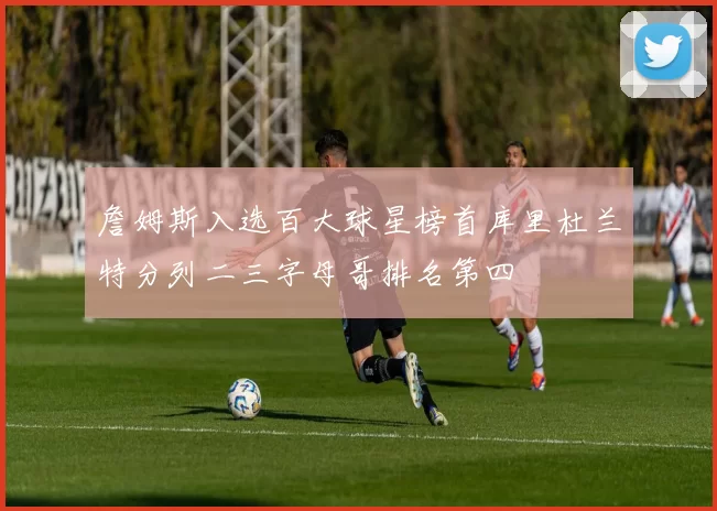 詹姆斯入选百大球星榜首库里杜兰特分列二三字母哥排名第四