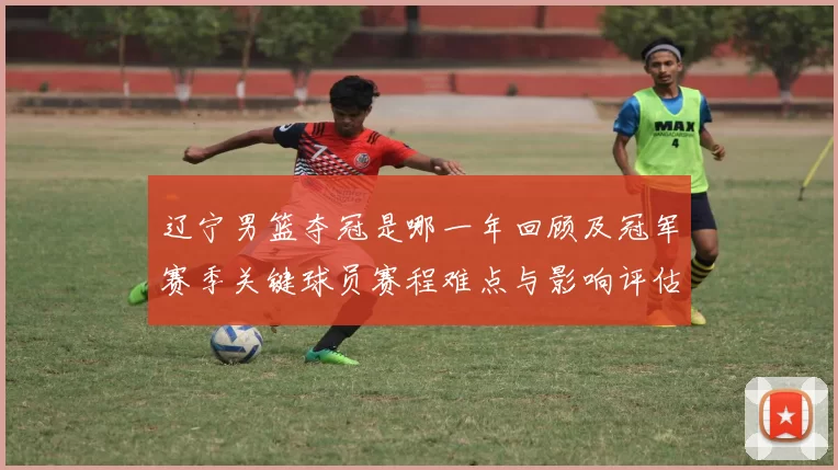 辽宁男篮夺冠是哪一年回顾及冠军赛季关键球员赛程难点与影响评估