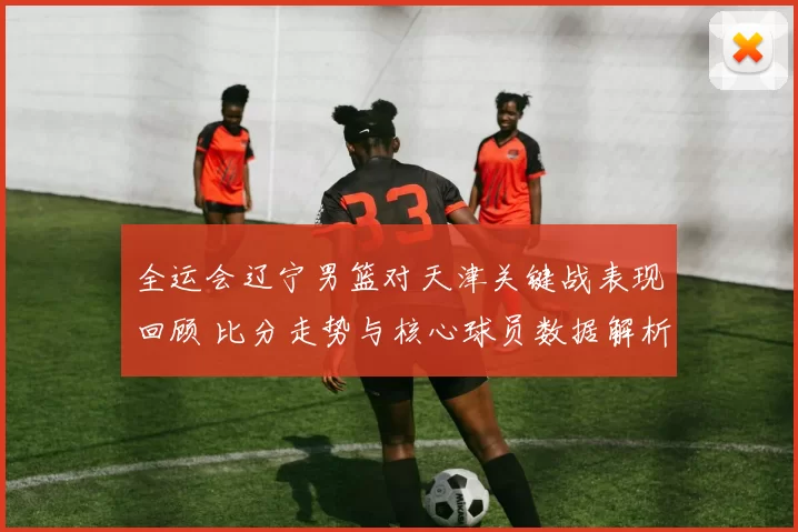 全运会辽宁男篮对天津关键战表现回顾 比分走势与核心球员数据解析