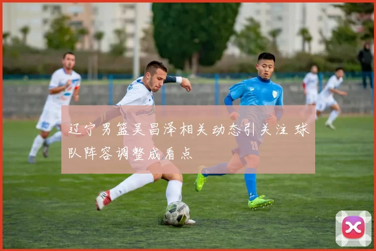 辽宁男篮吴昌泽相关动态引关注 球队阵容调整成看点