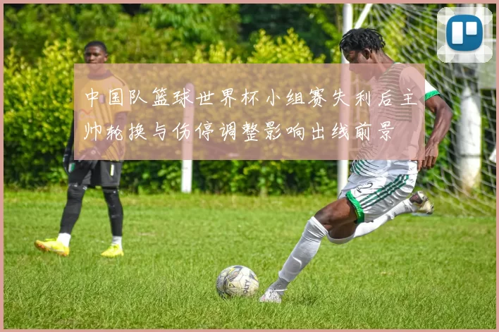 中国队篮球世界杯小组赛失利后主帅轮换与伤停调整影响出线前景