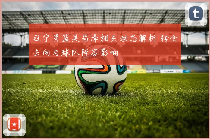 辽宁男篮吴昌泽相关动态解析 转会去向与球队阵容影响