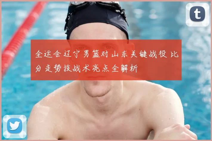 全运会辽宁男篮对山东关键战役 比分走势技战术亮点全解析