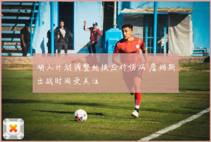 湖人计划调整轮换应对伤病 詹姆斯出战时间受关注