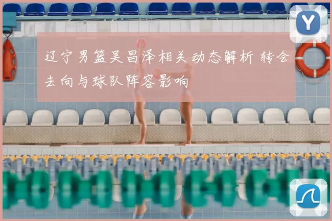 辽宁男篮吴昌泽相关动态解析 转会去向与球队阵容影响