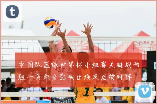 中国队篮球世界杯小组赛关键战两胜一负积分影响出线及后续对阵