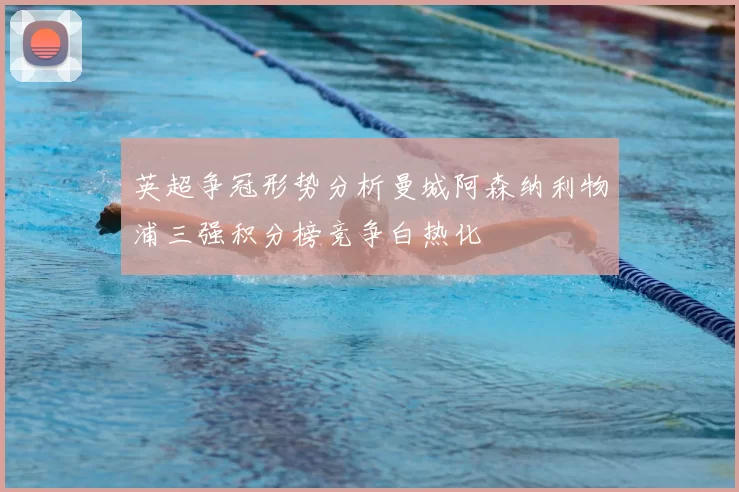 英超争冠形势分析曼城阿森纳利物浦三强积分榜竞争白热化