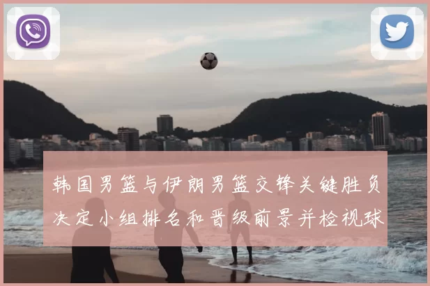韩国男篮与伊朗男篮交锋关键胜负决定小组排名和晋级前景并检视球员表现