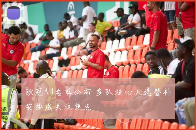 欧冠AB名单公布 多队核心入选替补安排成关注焦点