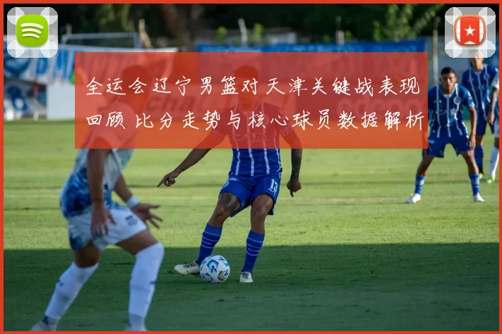 全运会辽宁男篮对天津关键战表现回顾 比分走势与核心球员数据解析