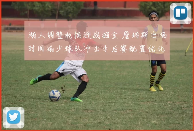 湖人调整轮换迎战掘金 詹姆斯出场时间减少球队冲击季后赛配置优化