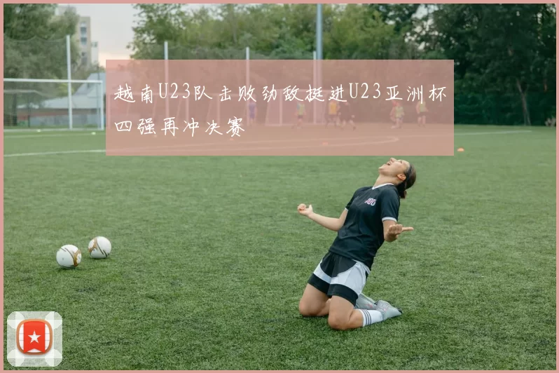 越南U23队击败劲敌挺进U23亚洲杯四强再冲决赛