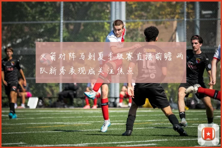 火箭对阵马刺夏季联赛直播前瞻 两队新秀表现成关注焦点