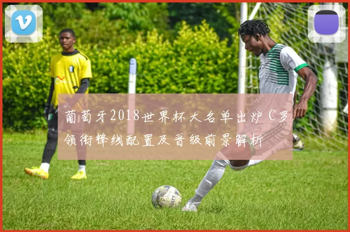 葡萄牙2018世界杯大名单出炉 C罗领衔锋线配置及晋级前景解析