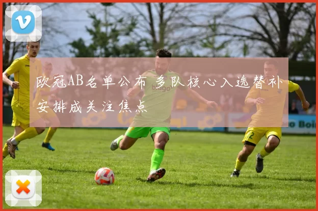 欧冠AB名单公布 多队核心入选替补安排成关注焦点