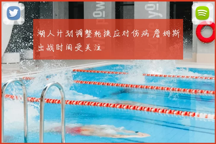 湖人计划调整轮换应对伤病 詹姆斯出战时间受关注