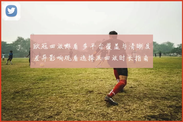 欧冠回放哪看 多平台覆盖与清晰度差异影响观看选择及回放时长指南