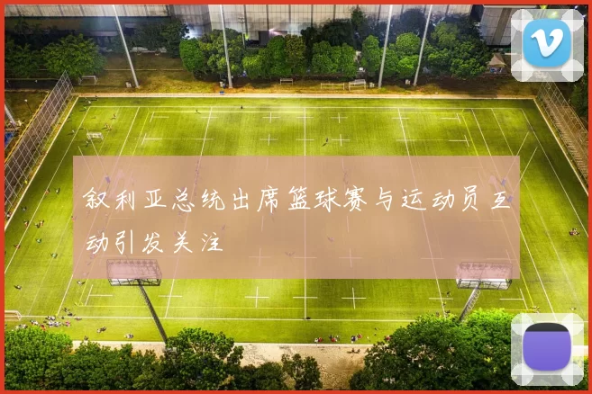 叙利亚总统出席篮球赛与运动员互动引发关注