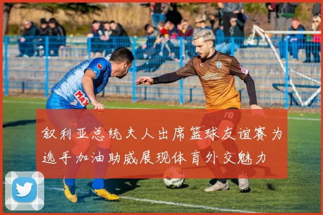 叙利亚总统夫人出席篮球友谊赛为选手加油助威展现体育外交魅力