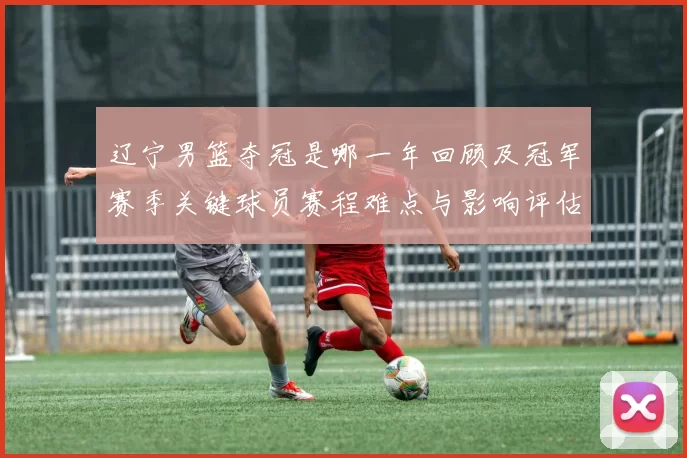 辽宁男篮夺冠是哪一年回顾及冠军赛季关键球员赛程难点与影响评估