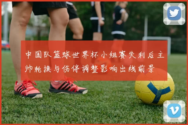 中国队篮球世界杯小组赛失利后主帅轮换与伤停调整影响出线前景