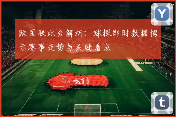 欧国联比分解析：球探即时数据揭示赛事走势与关键看点