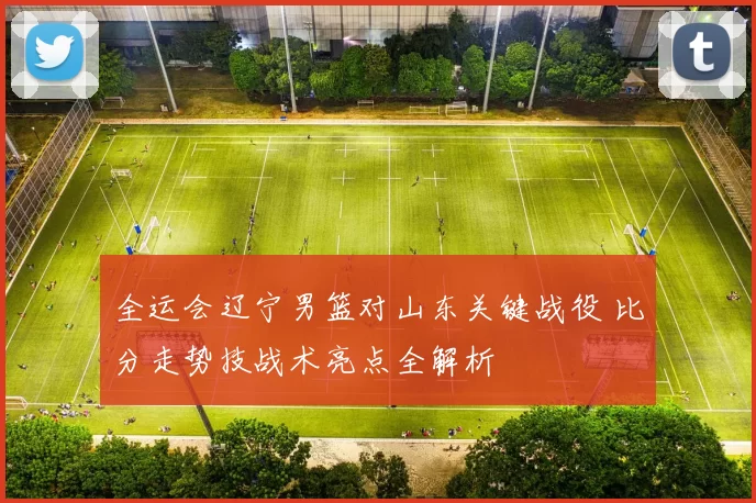 全运会辽宁男篮对山东关键战役 比分走势技战术亮点全解析