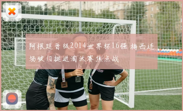 阿根廷晋级2014世界杯16强 梅西连场破门挺进淘汰赛焦点战