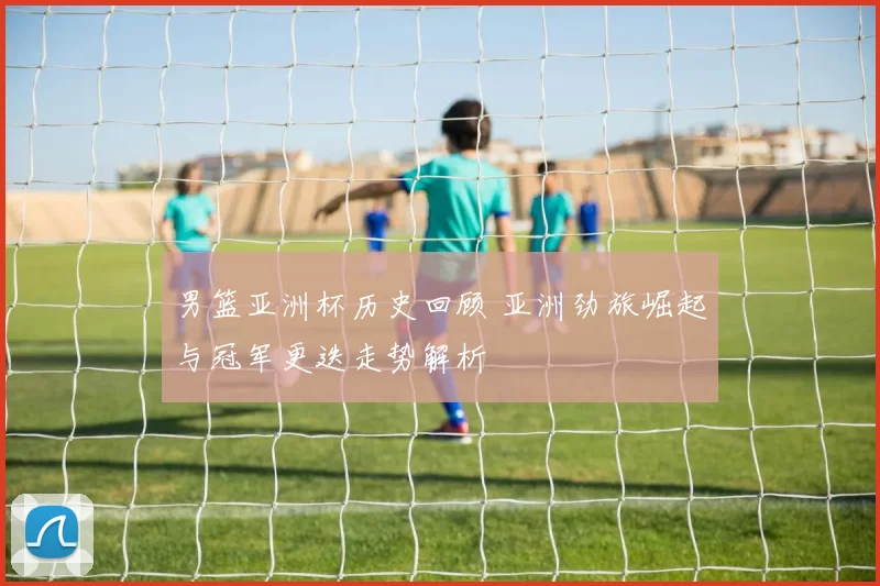 男篮亚洲杯历史回顾 亚洲劲旅崛起与冠军更迭走势解析