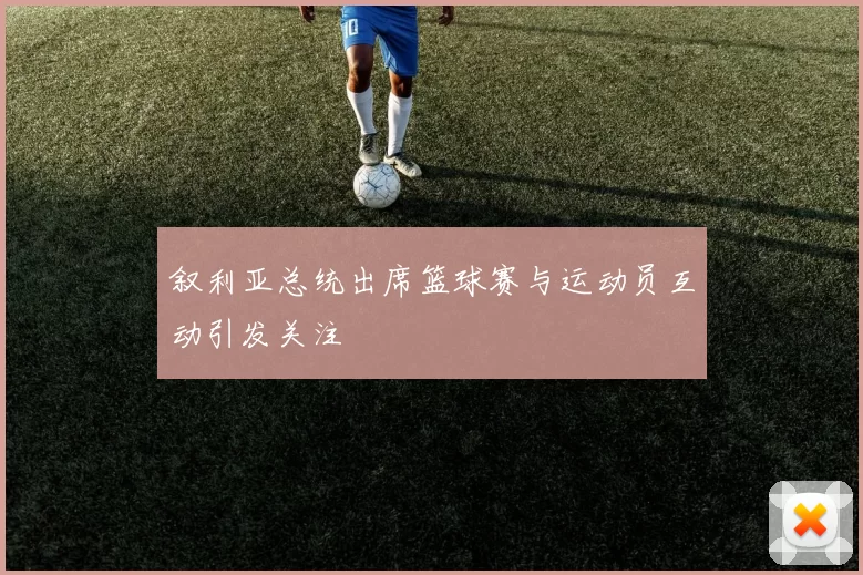 叙利亚总统出席篮球赛与运动员互动引发关注