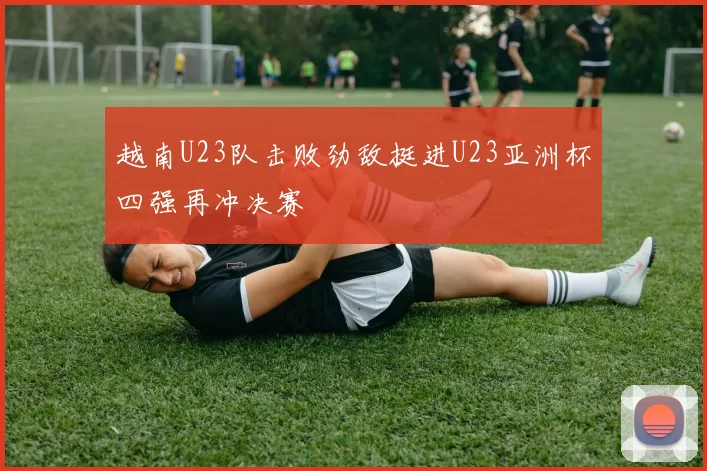 越南U23队击败劲敌挺进U23亚洲杯四强再冲决赛