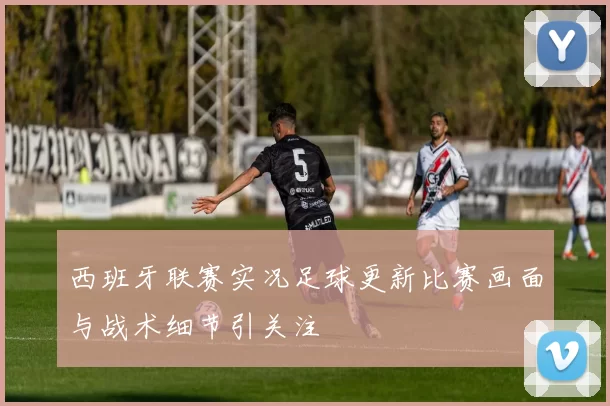 西班牙联赛实况足球更新比赛画面与战术细节引关注