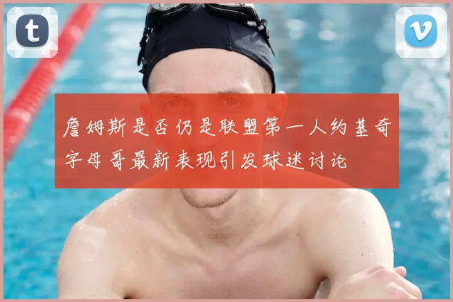 詹姆斯是否仍是联盟第一人约基奇字母哥最新表现引发球迷讨论