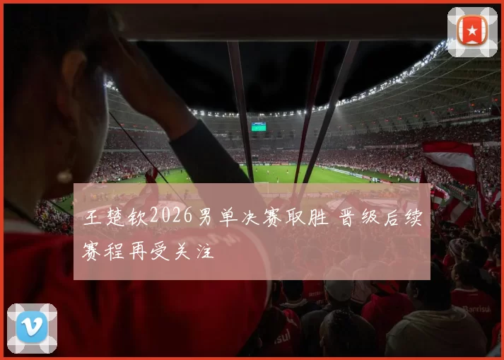 王楚钦2026男单决赛取胜 晋级后续赛程再受关注