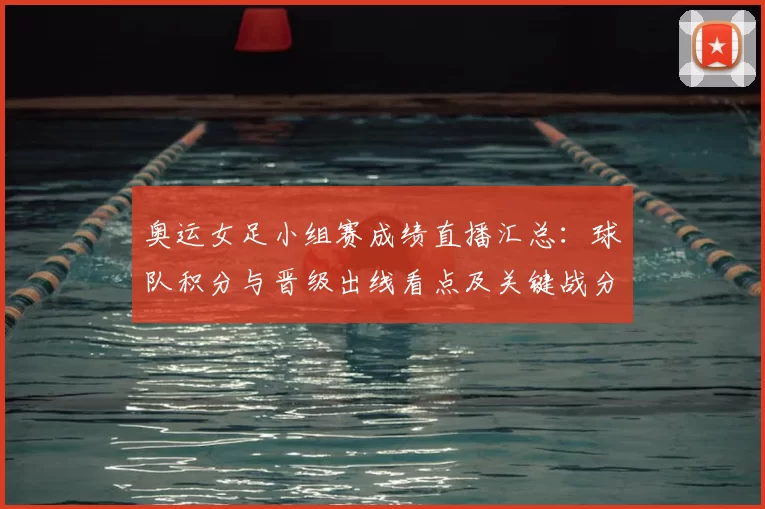 奥运女足小组赛成绩直播汇总：球队积分与晋级出线看点及关键战分析
