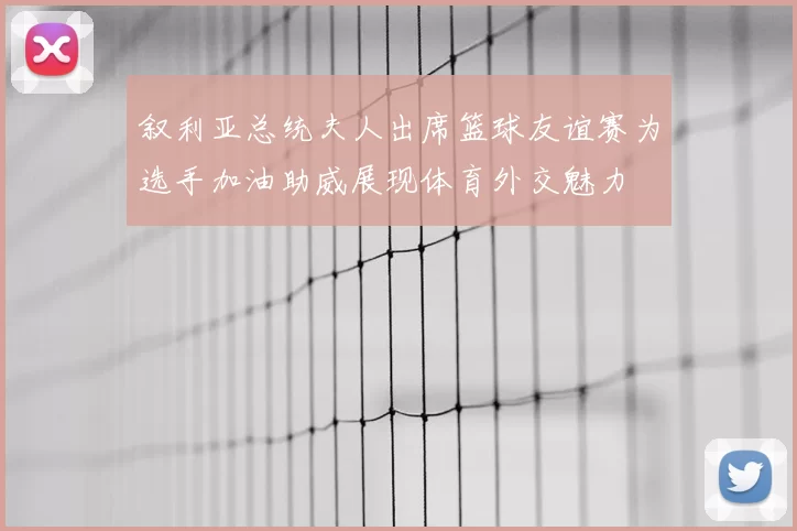 叙利亚总统夫人出席篮球友谊赛为选手加油助威展现体育外交魅力