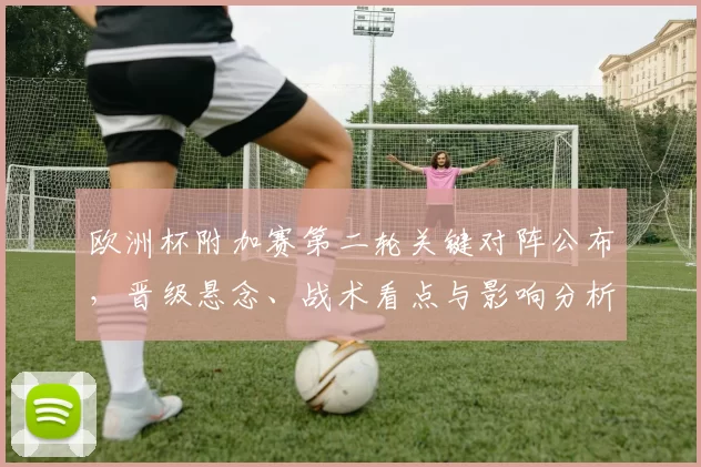 欧洲杯附加赛第二轮关键对阵公布，晋级悬念、战术看点与影响分析