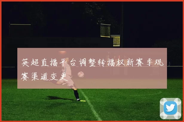 英超直播平台调整转播权新赛季观赛渠道变更