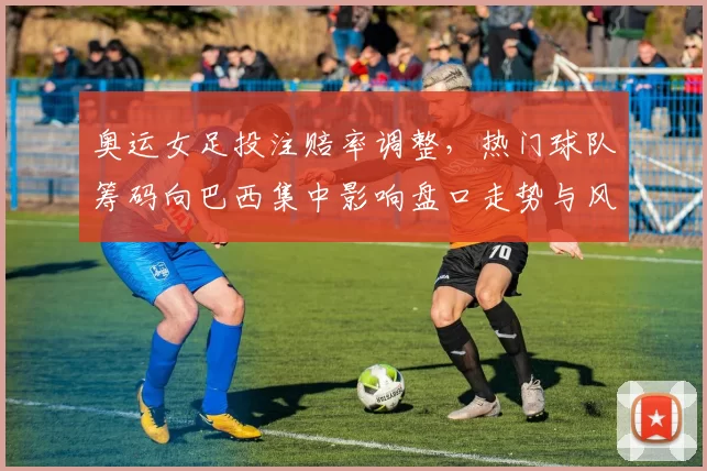 奥运女足投注赔率调整，热门球队筹码向巴西集中影响盘口走势与风险提示
