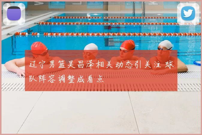 辽宁男篮吴昌泽相关动态引关注 球队阵容调整成看点