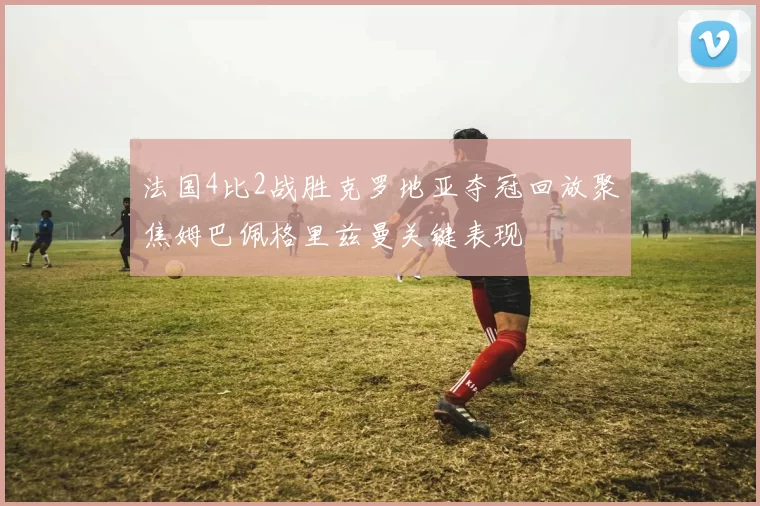 法国4比2战胜克罗地亚夺冠回放聚焦姆巴佩格里兹曼关键表现