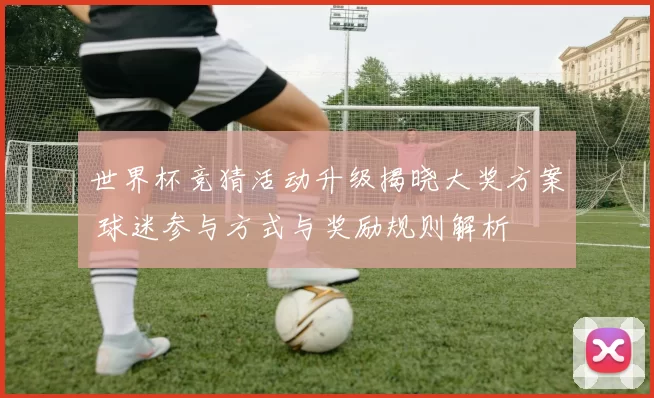 世界杯竞猜活动升级揭晓大奖方案 球迷参与方式与奖励规则解析