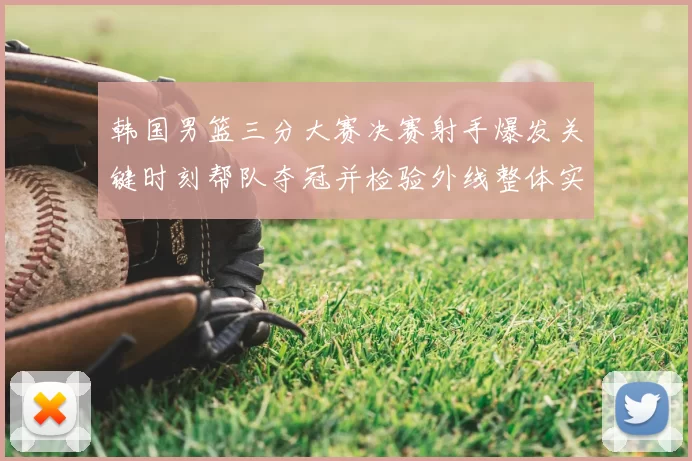 韩国男篮三分大赛决赛射手爆发关键时刻帮队夺冠并检验外线整体实力